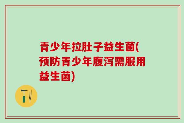 青少年拉肚子益生菌(预防青少年腹泻需服用益生菌)