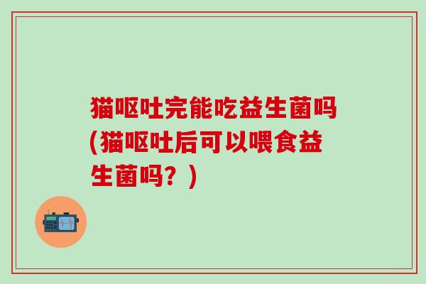 猫呕吐完能吃益生菌吗(猫呕吐后可以喂食益生菌吗？)
