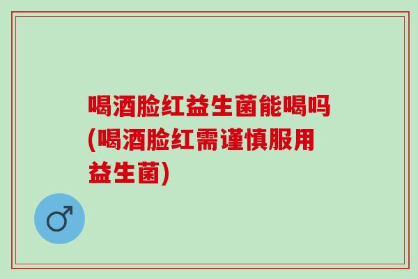 喝酒脸红益生菌能喝吗(喝酒脸红需谨慎服用益生菌)