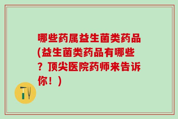 哪些药属益生菌类药品(益生菌类药品有哪些？顶尖医院药师来告诉你！)