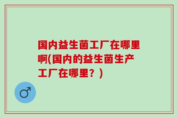 国内益生菌工厂在哪里啊(国内的益生菌生产工厂在哪里？)