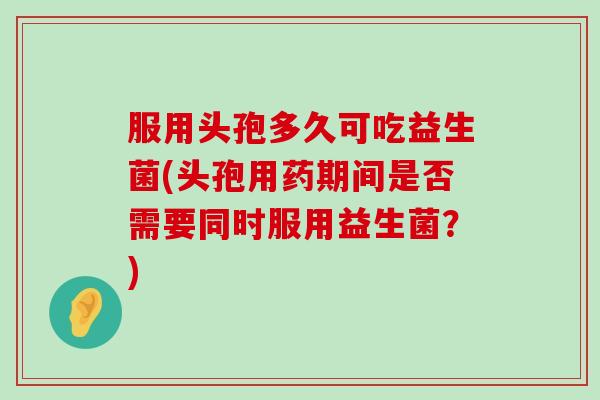 服用头孢多久可吃益生菌(头孢用药期间是否需要同时服用益生菌？)