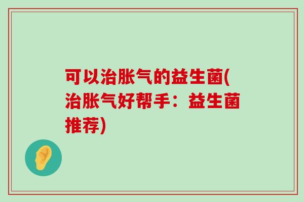 可以治胀气的益生菌(治胀气好帮手：益生菌推荐)