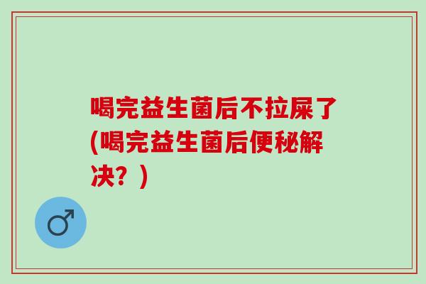 喝完益生菌后不拉屎了(喝完益生菌后便秘解决？)