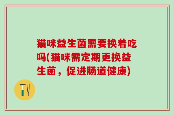 猫咪益生菌需要换着吃吗(猫咪需定期更换益生菌，促进肠道健康)