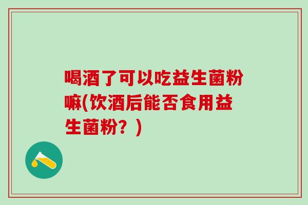喝酒了可以吃益生菌粉嘛(饮酒后能否食用益生菌粉?) 喝酒了可以吃益生菌粉嘛(饮酒后能否食用益生菌粉?)