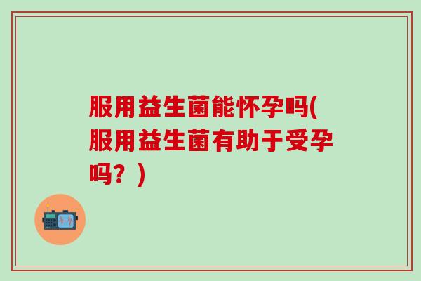 服用益生菌能怀孕吗(服用益生菌有助于受孕吗?) 服用益生菌能怀孕吗(服用益生菌有助于受孕吗?)