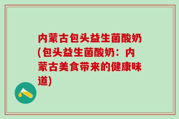 内蒙古包头益生菌酸奶(包头益生菌酸奶：内蒙古美食带来的健康味道)