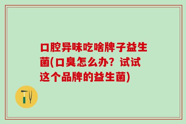 口腔异味吃啥牌子益生菌(口臭怎么办？试试这个品牌的益生菌)