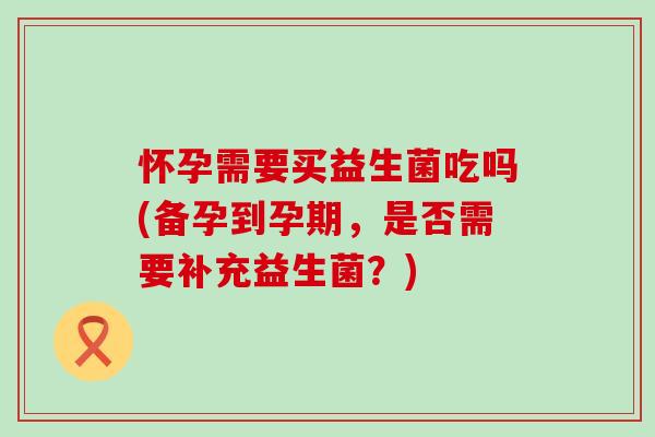怀孕需要买益生菌吃吗(备孕到孕期，是否需要补充益生菌？)