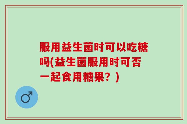 服用益生菌时可以吃糖吗(益生菌服用时可否一起食用糖果？)