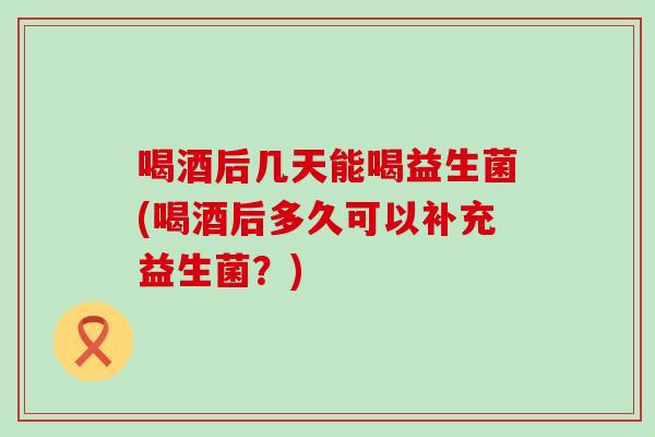 喝酒后几天能喝益生菌(喝酒后多久可以补充益生菌？)