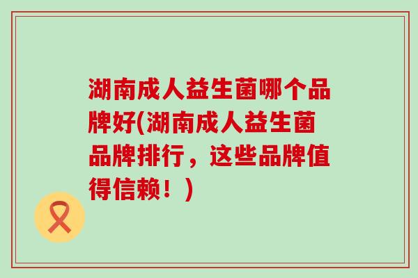 湖南成人益生菌哪个品牌好(湖南成人益生菌品牌排行，这些品牌值得信赖！)