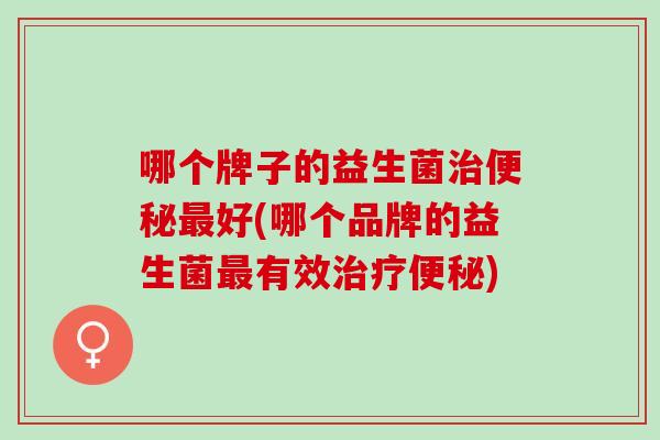 哪个牌子的益生菌治便秘最好(哪个品牌的益生菌最有效治疗便秘)