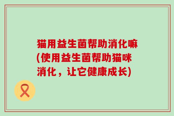 猫用益生菌帮助消化嘛(使用益生菌帮助猫咪消化,让它健康成长) 猫用益生菌帮助消化嘛(使用益生菌帮助猫咪消化,让它健康成长)