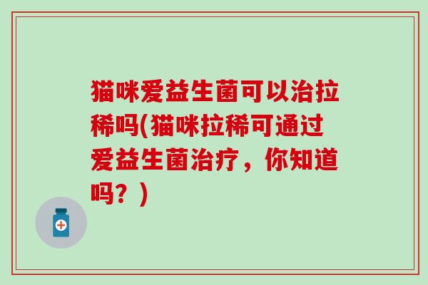 猫咪爱益生菌可以治拉稀吗(猫咪拉稀可通过爱益生菌治疗，你知道吗？)