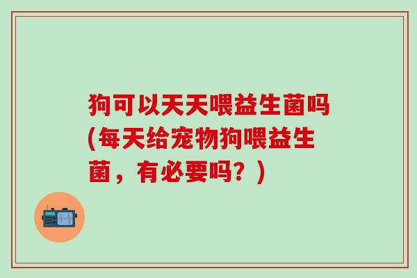 狗可以天天喂益生菌吗(每天给宠物狗喂益生菌，有必要吗？)