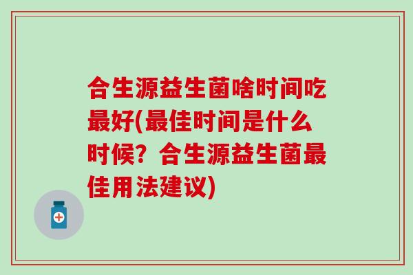合生源益生菌啥时间吃最好(最佳时间是什么时候？合生源益生菌最佳用法建议)