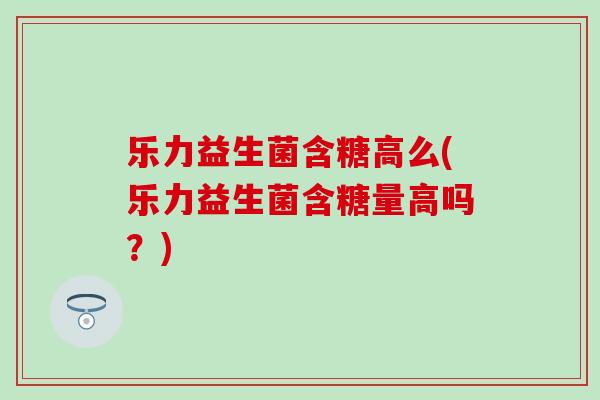 乐力益生菌含糖高么(乐力益生菌含糖量高吗？)