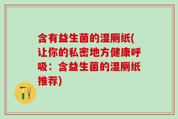 含有益生菌的湿厕纸(让你的私密地方健康:含益生菌的湿厕纸推荐) 含有益生菌的湿厕纸(让你的私密地方健康:含益生菌的湿厕纸推荐)