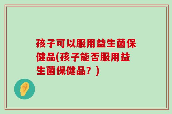 孩子可以服用益生菌保健品(孩子能否服用益生菌保健品？)