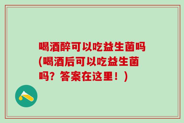 喝酒醉可以吃益生菌吗(喝酒后可以吃益生菌吗？答案在这里！)