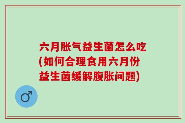 六月胀气益生菌怎么吃(如何合理食用六月份益生菌缓解腹胀问题)