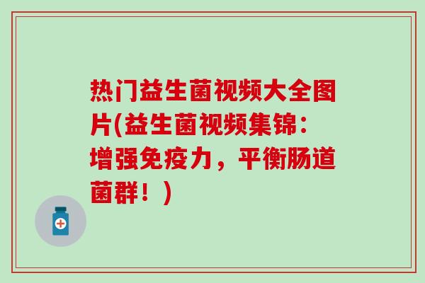 热门益生菌视频大全图片(益生菌视频集锦：增强免疫力，平衡肠道菌群！)
