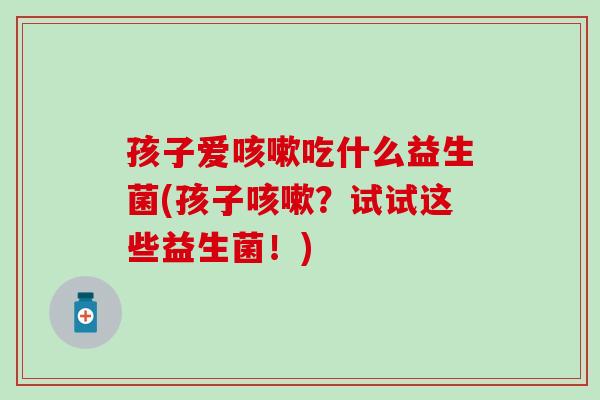 孩子爱咳嗽吃什么益生菌(孩子咳嗽？试试这些益生菌！)