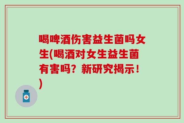 喝啤酒伤害益生菌吗女生(喝酒对女生益生菌有害吗？新研究揭示！)