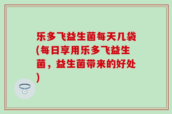 乐多飞益生菌每天几袋(每日享用乐多飞益生菌，益生菌带来的好处)