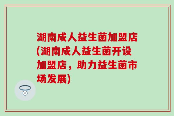 湖南成人益生菌加盟店(湖南成人益生菌开设加盟店，助力益生菌市场发展)