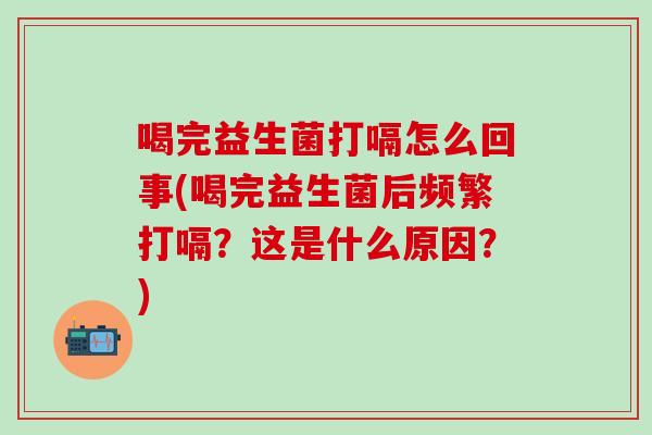 喝完益生菌打嗝怎么回事(喝完益生菌后频繁打嗝？这是什么原因？)