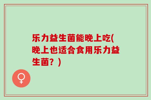 乐力益生菌能晚上吃(晚上也适合食用乐力益生菌？)