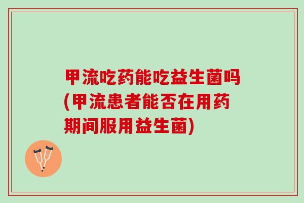 甲流吃药能吃益生菌吗(甲流患者能否在用药期间服用益生菌)