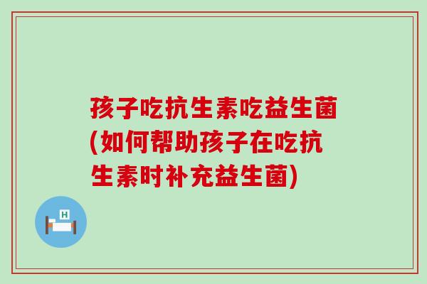 孩子吃抗生素吃益生菌(如何帮助孩子在吃抗生素时补充益生菌)