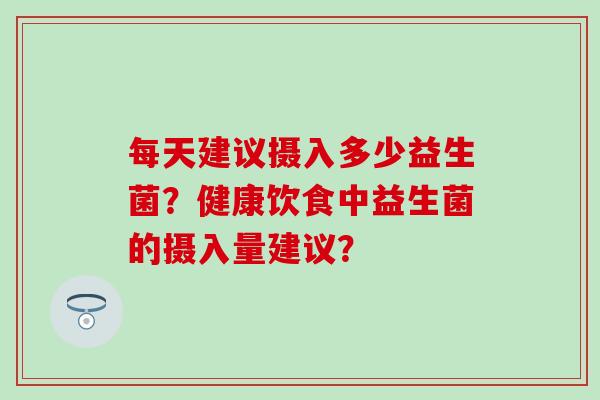 每天建议摄入多少益生菌？健康饮食中益生菌的摄入量建议？