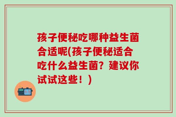 孩子便秘吃哪种益生菌合适呢(孩子便秘适合吃什么益生菌？建议你试试这些！)
