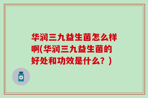 华润三九益生菌怎么样啊(华润三九益生菌的好处和功效是什么?) 华润三九益生菌怎么样啊(华润三九益生菌的好处和功效是什么?)