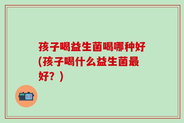 孩子喝益生菌喝哪种好(孩子喝什么益生菌最好？)