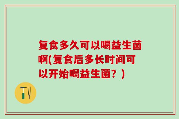 复食多久可以喝益生菌啊(复食后多长时间可以开始喝益生菌？)