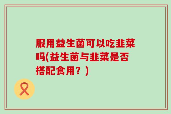 服用益生菌可以吃韭菜吗(益生菌与韭菜是否搭配食用？)