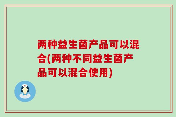 两种益生菌产品可以混合(两种不同益生菌产品可以混合使用)