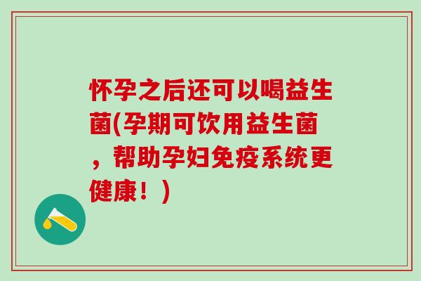 怀孕之后还可以喝益生菌(孕期可饮用益生菌，帮助孕妇免疫系统更健康！)