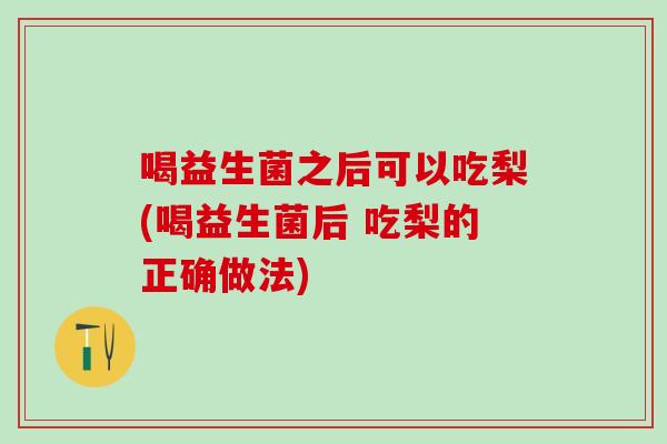 喝益生菌之后可以吃梨(喝益生菌后 吃梨的正确做法)