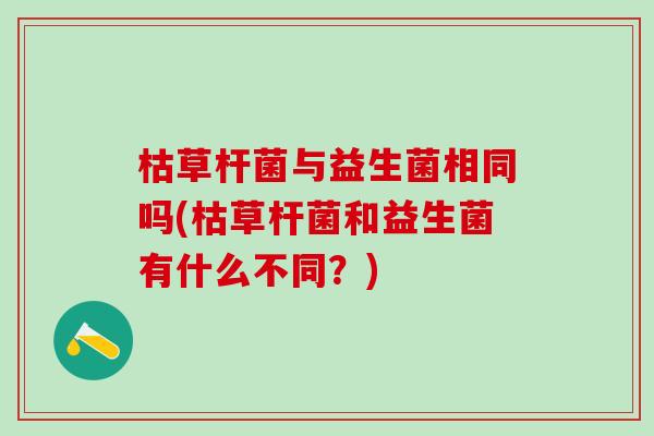 枯草杆菌与益生菌相同吗(枯草杆菌和益生菌有什么不同？)