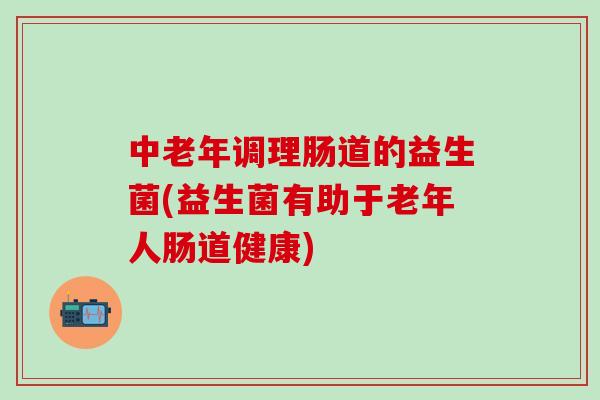 中老年调理肠道的益生菌(益生菌有助于老年人肠道健康)
