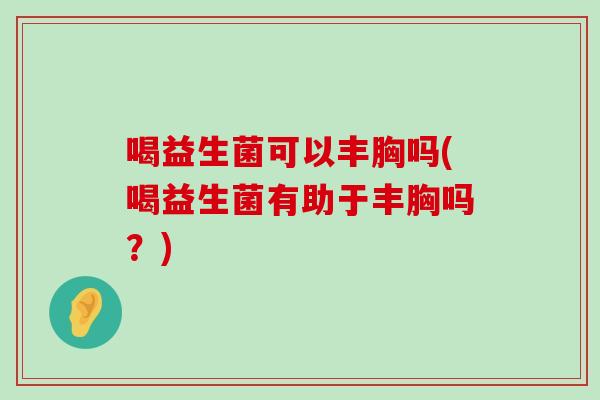 喝益生菌可以丰胸吗(喝益生菌有助于丰胸吗？)