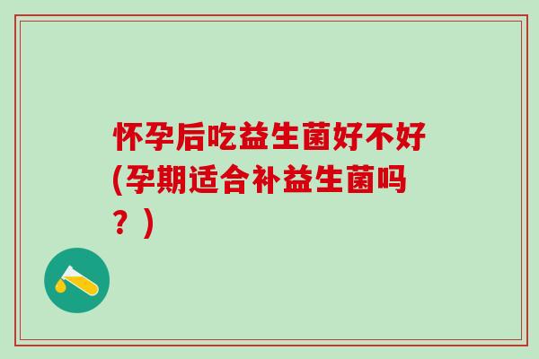 怀孕后吃益生菌好不好(孕期适合补益生菌吗？)
