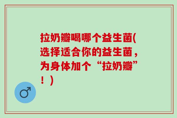 拉奶瓣喝哪个益生菌(选择适合你的益生菌，为身体加个“拉奶瓣”！)